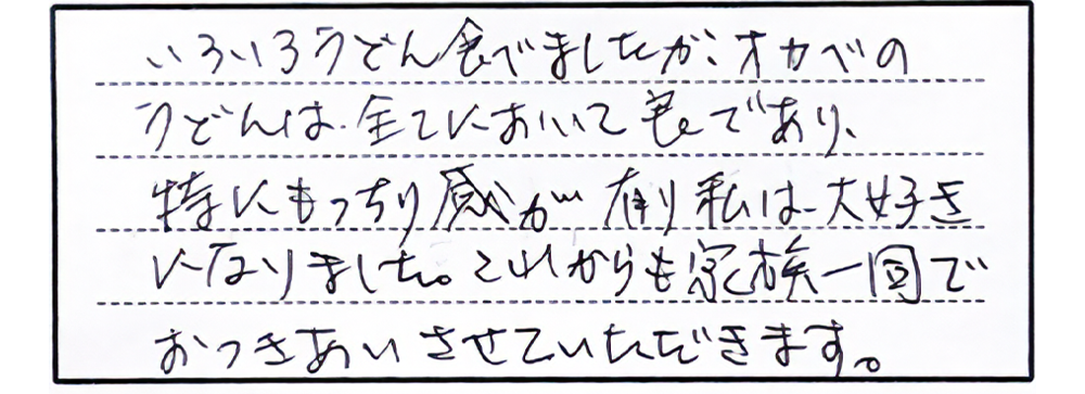 いろいろうどん食べましたが、オカベのうどんは全てにおいて良であり、特にもっちり感が有り私は、大好きになりました。これからも家族一同でおつきあいさせていただきます。
